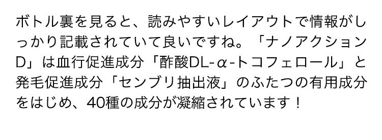 ボトル裏を見ると、読みやすいレイアウトで情報がしっかり記載されていて良いですね。「ナノアクションD」は血行促進成分「酢酸DL-α-トコフェロール」と発毛促進成分「センブリ抽出液」のふたつの有用成分をはじめ、40種の成分が凝縮されています！