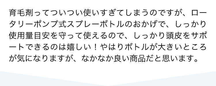 育毛剤ってついつい使いすぎてしまうのですが、ロータリーポンプ式スプレーボトルのおかげで、しっかり使用量目安を守って使えるので、しっかり頭皮をサポートできるのは嬉しい！やはりボトルが大きいところが気になりますが、なかなか良い商品だと思います。