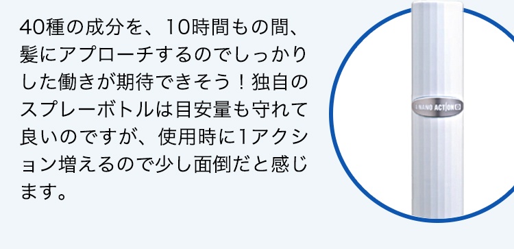 40種の成分を、10時間もの間、髪にアプローチするのでしっかりした働きが期待できそう！独自のスプレーボトルは目安量も守れて良いのですが、使用時に1アクション増えるので少し面倒だと感じます。