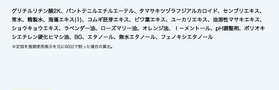 グリチルリチン酸2K、パントテニルエチルエーテル、タマサキツヅラフジアルカロイド、センブリエキス、常水、精製水、海藻エキス(1)、コムギ胚芽エキス、ビワ葉エキス、ユーカリエキス、油溶性マサキエキス、ショウキョウエキス、ラベンダー油、ローズマリー油、オレンジ油、ｌ－メントール、pH調整剤、ポリオキシエチレン硬化ヒマシ油、BG、エタノール、無水エタノール、フェノキシエタノール
