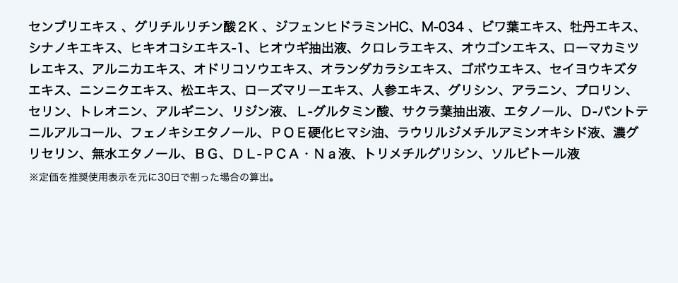 センブリエキス 、グリチルリチン酸２K 、ジフェンヒドラミンHC、M-034 、ビワ葉エキス、牡丹エキス、シナノキエキス、ヒキオコシエキス-1、ヒオウギ抽出液、クロレラエキス、オウゴンエキス、ローマカミツレエキス、アルニカエキス、オドリコソウエキス、オランダカラシエキス、ゴボウエキス、セイヨウキズタエキス、ニンニクエキス、松エキス、ローズマリーエキス、人参エキス、グリシン、アラニン、プロリン、セリン、トレオニン、アルギニン、リジン液、Ｌ-グルタミン酸、サクラ葉抽出液、エタノール、Ｄ-パントテニルアルコール、フェノキシエタノール、ＰＯＥ硬化ヒマシ油、ラウリルジメチルアミンオキシド液、濃グリセリン、無水エタノール、ＢＧ、ＤＬ-ＰＣＡ・Ｎａ液、トリメチルグリシン、ソルビトール液
