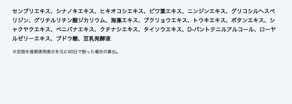 センブリエキス、シナノキエキス、ヒキオコシエキス、ビワ葉エキス、ニンジンエキス、グリコシルヘスぺリジン、グリチルリチン酸ジカリウム、海藻エキス、ブクリョウエキス、トウキエキス、ボタンエキス、シャクヤクエキス、ベニバナエキス、クチナシエキス、タイソウエキス、D-パントテニルアルコール、ローヤルゼリーエキス、ブドウ糖、豆乳発酵液