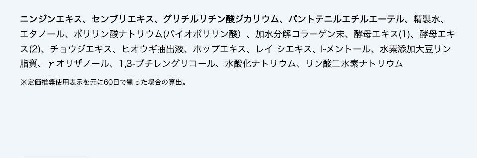 ニンジンエキス、センブリエキス、グリチルリチン酸ジカリウム、パントテニルエチルエーテル、精製水、エタノール、ポリリン酸ナトリウム(バイオポリリン酸）、加水分解コラーゲン末、酵母エキス(1)、酵母エキス(2)、チョウジエキス、ヒオウギ抽出液、ホップエキス、レイ シエキス、l-メントール、水素添加大豆リン脂質、γ̶オリザノール、1,3-ブチレングリコール、水酸化ナトリウム、リン酸二水素ナトリウム