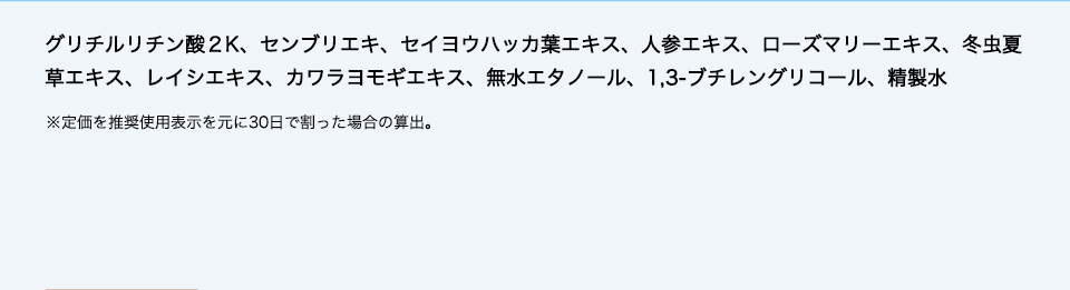 グリチルリチン酸２K、センブリエキ、セイヨウハッカ葉エキス、人参エキス、ローズマリーエキス、冬虫夏草エキス、レイシエキス、カワラヨモギエキス、無水エタノール、1,3-ブチレングリコール、精製水