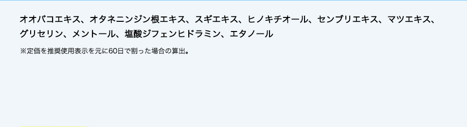 オオバコエキス、オタネニンジン根エキス、スギエキス、ヒノキチオール、センブリエキス、マツエキス、グリセリン、メントール、塩酸ジフェンヒドラミン、エタノール