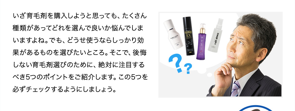 いざ育毛剤を購入しようと思っても、たくさん種類があってどれを選んで良いか悩んでしまいますよね。でも、どうせ使うならしっかり効果があるものを選びたいところ。そこで、後悔しない育毛剤選びのために見るべき5つのポイントをご紹介します。育毛剤を選ぶ際は、このポイントを必ずチェックすると良いでしょう。