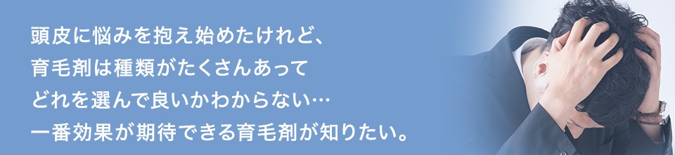 頭皮に悩みを抱え始めたけれど、育毛剤は種類がたくさんあってどれを選んで良いかわからない…一番効果が期待できる育毛剤が知りたい。