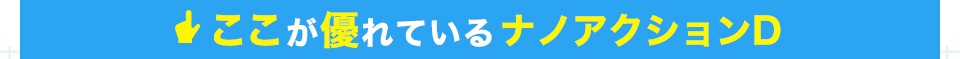 ここが優れているナノアクションD！