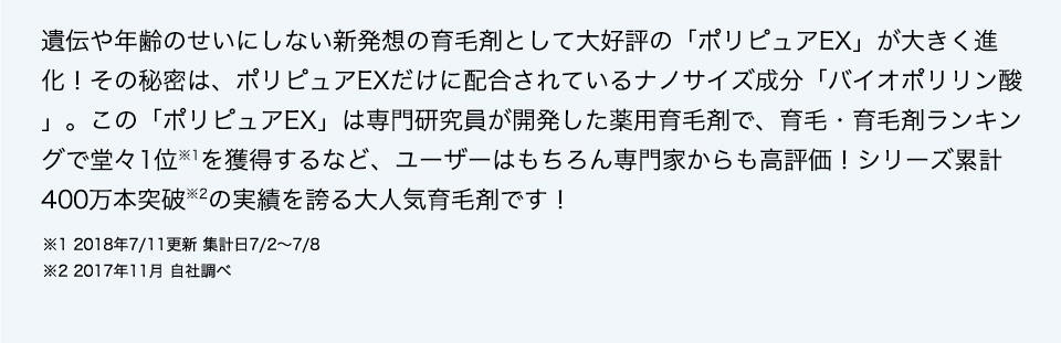 遺伝や年齢のせいにしない新発想の育毛剤として大好評の「ポリピュアEX」が大きく進化！その秘密は、ポリピュアEXだけに配合されているナノサイズ成分「バイオポリリン酸」。この「ポリピュアEX」は専門研究員が開発した薬用育毛剤で、育毛・育毛剤ランキングで堂々1位※1を獲得するなど、ユーザーはもちろん専門家からも高評価！シリーズ累計400万本突破※2の実績を誇る大人気育毛剤です！  ※1 2018年7／11更新 集計日7／2～7／8 ※2 2017年11月 自社調べ